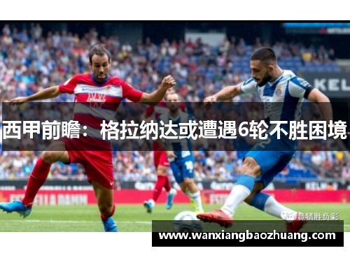 西甲前瞻：格拉纳达或遭遇6轮不胜困境